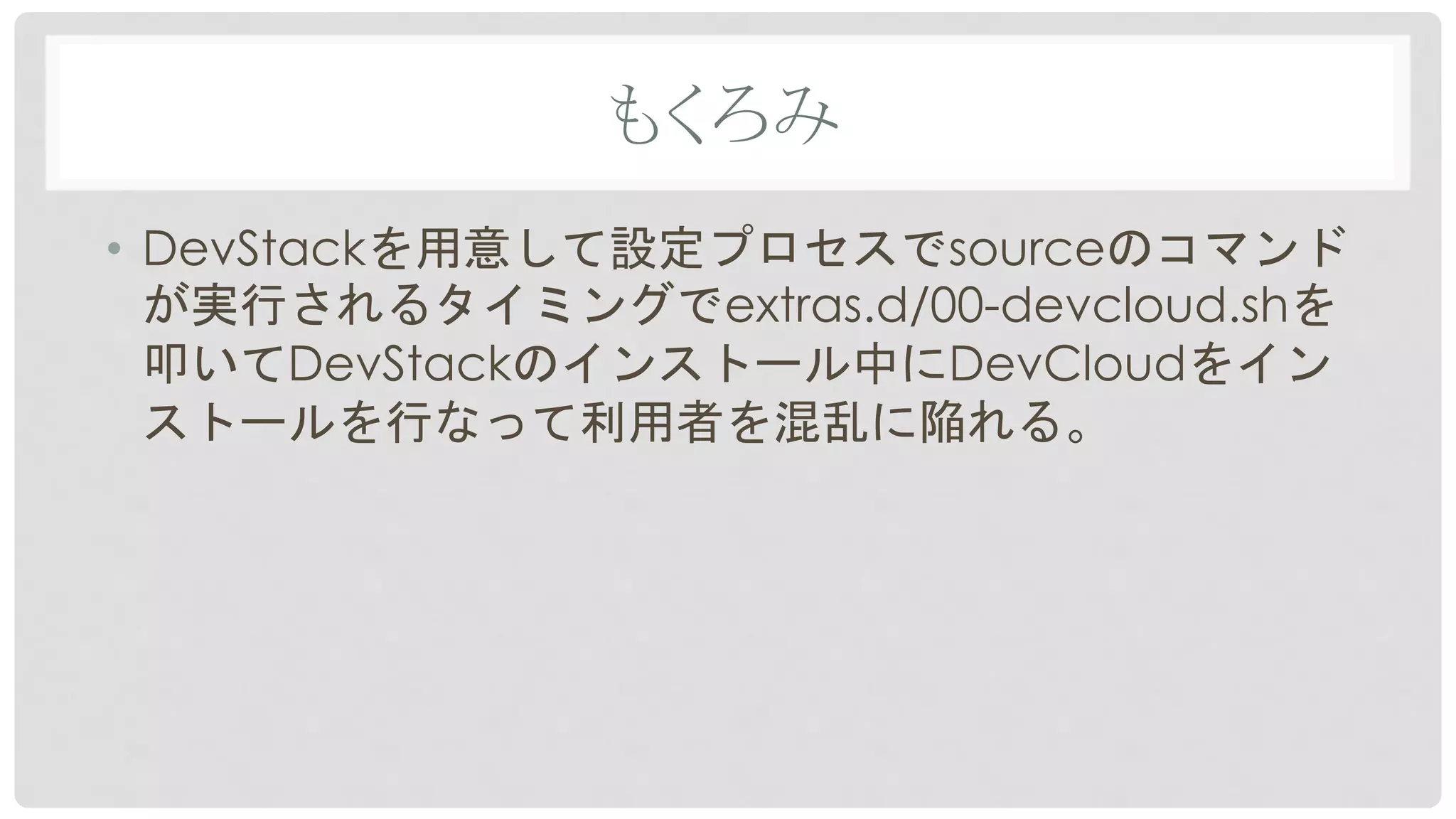 もくろみ	
•  DevStackを用意して設定プロセスでsourceのコマンド
が実行されるタイミングでextras.d/00-devcloud.shを
叩いてDevStackのインストール中にDevCloudをイン
ストールを行なって利用者を混乱に陥れる。	
 
 
