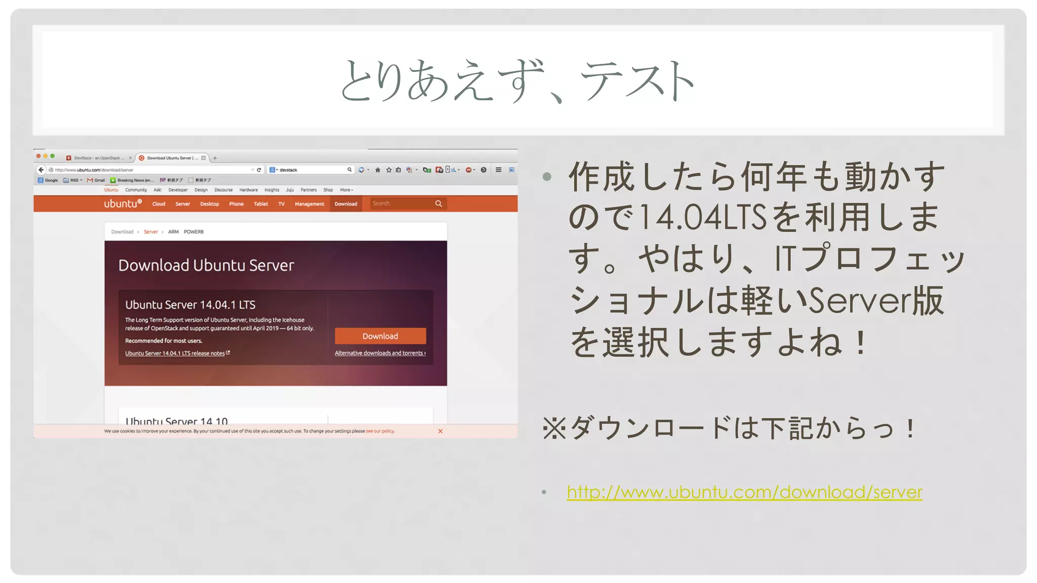 とりあえず、テスト	
•  作成したら何年も動かす
ので14.04LTSを利用しま
す。やはり、ITプロフェッ
ショナルは軽いServer版
を選択しますよね！
※ダウンロードは下記からっ！
•  http://www.ubuntu.com/download/server
 