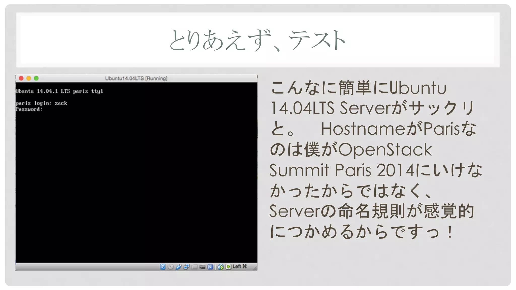 とりあえず、テスト	
こんなに簡単にUbuntu
14.04LTS Serverがサックリ
と。　HostnameがParisな
のは僕がOpenStack
Summit Paris 2014にいけな
かったからではなく、
Serverの命名規則が感覚的
につかめるからですっ！
 