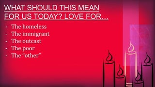 WHAT SHOULD THIS MEAN
FOR US TODAY? LOVE FOR…
- The homeless
- The immigrant
- The outcast
- The poor
- The “other”
 
