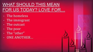 WHAT SHOULD THIS MEAN
FOR US TODAY? LOVE FOR…
- The homeless
- The immigrant
- The outcast
- The poor
- The “other”
- ONE ANOTHER…
 