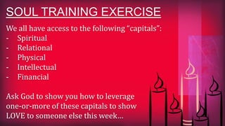 We all have access to the following “capitals”:
- Spiritual
- Relational
- Physical
- Intellectual
- Financial
Ask God to show you how to leverage
one-or-more of these capitals to show
LOVE to someone else this week…
SOUL TRAINING EXERCISE
 