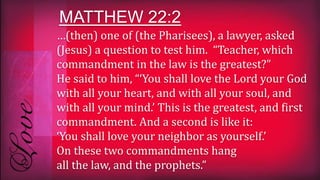 …(then) one of (the Pharisees), a lawyer, asked
(Jesus) a question to test him. “Teacher, which
commandment in the law is the greatest?”
He said to him, “‘You shall love the Lord your God
with all your heart, and with all your soul, and
with all your mind.’ This is the greatest, and first
commandment. And a second is like it:
‘You shall love your neighbor as yourself.’
On these two commandments hang
all the law, and the prophets.”
MATTHEW 22:2
 