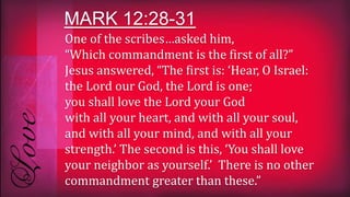 One of the scribes…asked him,
“Which commandment is the first of all?”
Jesus answered, “The first is: ‘Hear, O Israel:
the Lord our God, the Lord is one;
you shall love the Lord your God
with all your heart, and with all your soul,
and with all your mind, and with all your
strength.’ The second is this, ‘You shall love
your neighbor as yourself.’ There is no other
commandment greater than these.”
MARK 12:28-31
 