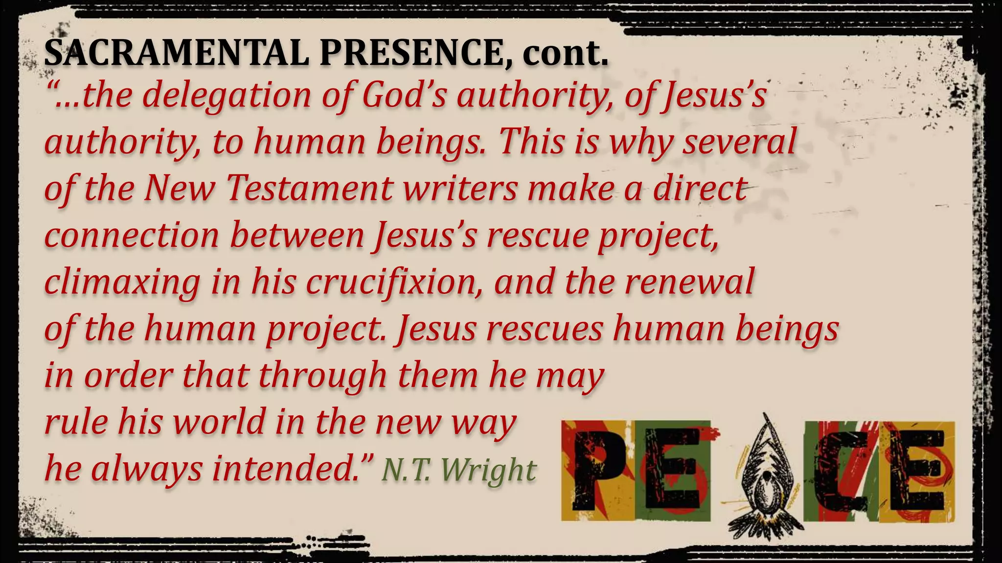 “…the delegation of God’s authority, of Jesus’s
authority, to human beings. This is why several
of the New Testament writers make a direct
connection between Jesus’s rescue project,
climaxing in his crucifixion, and the renewal
of the human project. Jesus rescues human beings
in order that through them he may
rule his world in the new way
he always intended.” N.T. Wright
SACRAMENTAL PRESENCE, cont.
 