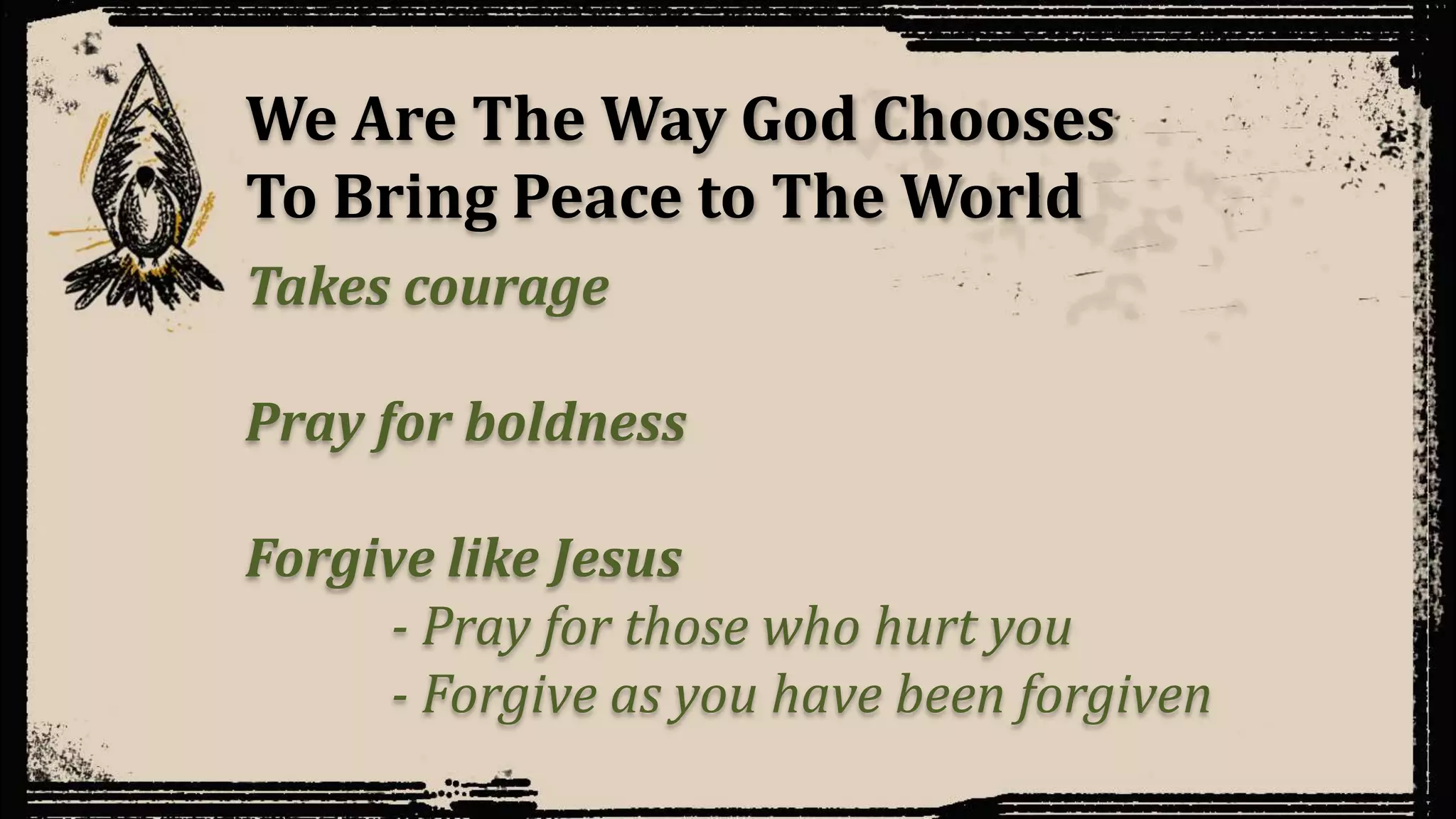 We Are The Way God Chooses
To Bring Peace to The World
Takes courage
Pray for boldness
Forgive like Jesus
- Pray for those who hurt you
- Forgive as you have been forgiven
 