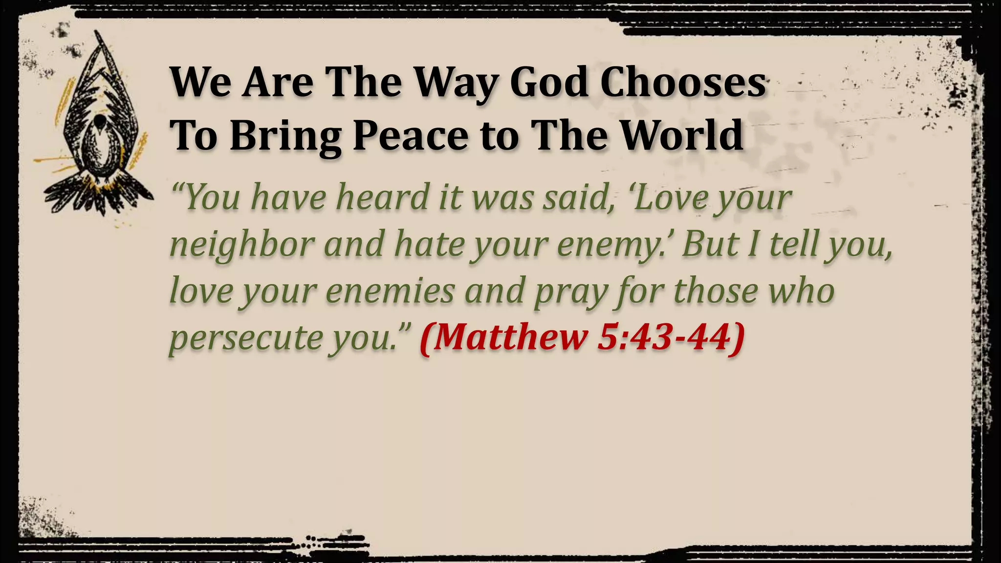 We Are The Way God Chooses
To Bring Peace to The World
“You have heard it was said, ‘Love your
neighbor and hate your enemy.’ But I tell you,
love your enemies and pray for those who
persecute you.” (Matthew 5:43-44)
 