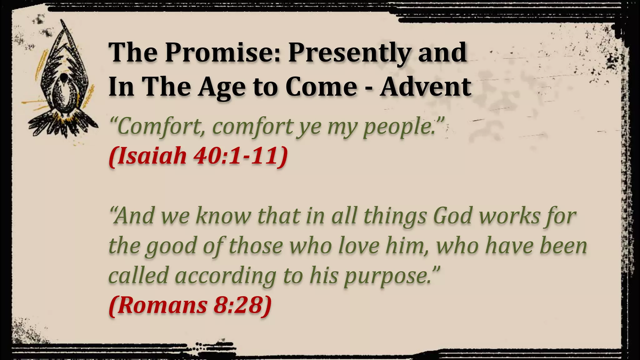 The Promise: Presently and
In The Age to Come - Advent
“Comfort, comfort ye my people.”
(Isaiah 40:1-11)
“And we know that in all things God works for
the good of those who love him, who have been
called according to his purpose.”
(Romans 8:28)
 