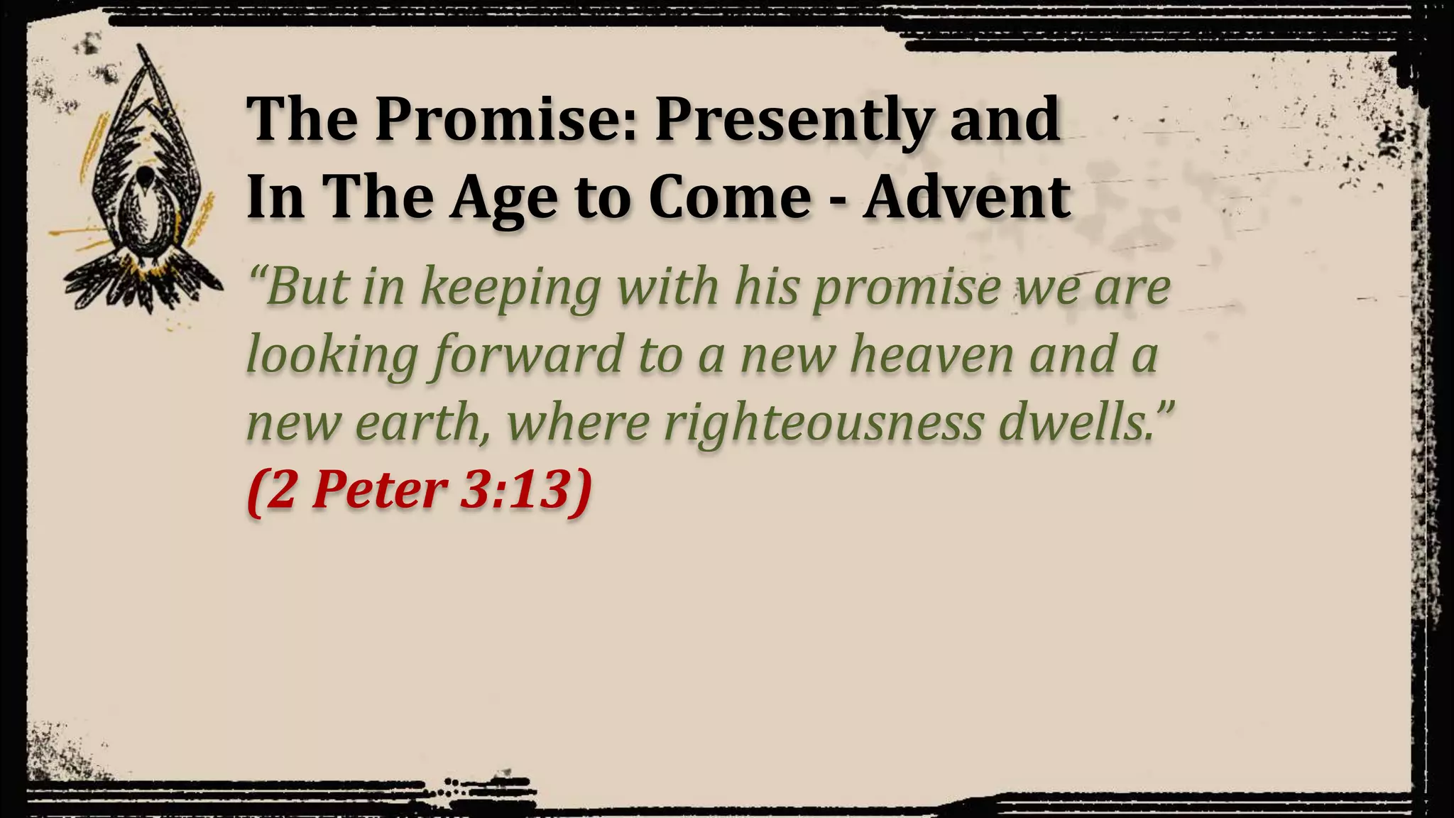 The Promise: Presently and
In The Age to Come - Advent
“But in keeping with his promise we are
looking forward to a new heaven and a
new earth, where righteousness dwells.”
(2 Peter 3:13)
 