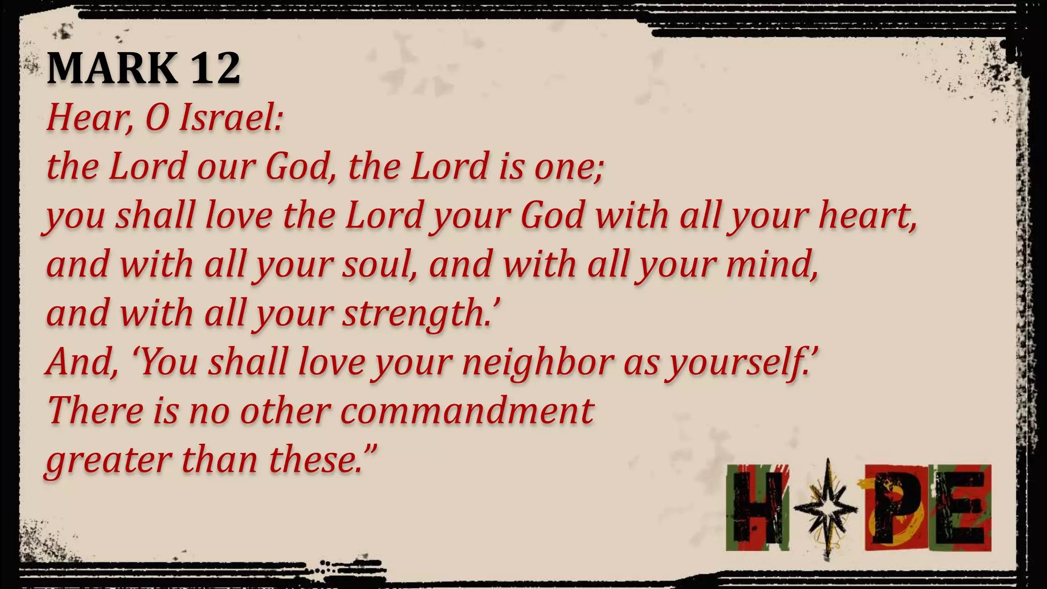 Hear, O Israel:
the Lord our God, the Lord is one;
you shall love the Lord your God with all your heart,
and with all your soul, and with all your mind,
and with all your strength.’
And, ‘You shall love your neighbor as yourself.’
There is no other commandment
greater than these.”
MARK 12
 