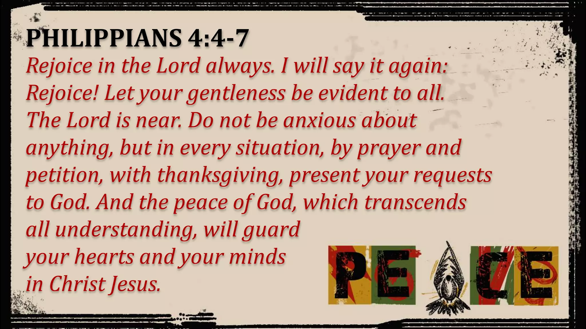 Rejoice in the Lord always. I will say it again:
Rejoice! Let your gentleness be evident to all.
The Lord is near. Do not be anxious about
anything, but in every situation, by prayer and
petition, with thanksgiving, present your requests
to God. And the peace of God, which transcends
all understanding, will guard
your hearts and your minds
in Christ Jesus.
PHILIPPIANS 4:4-7
 