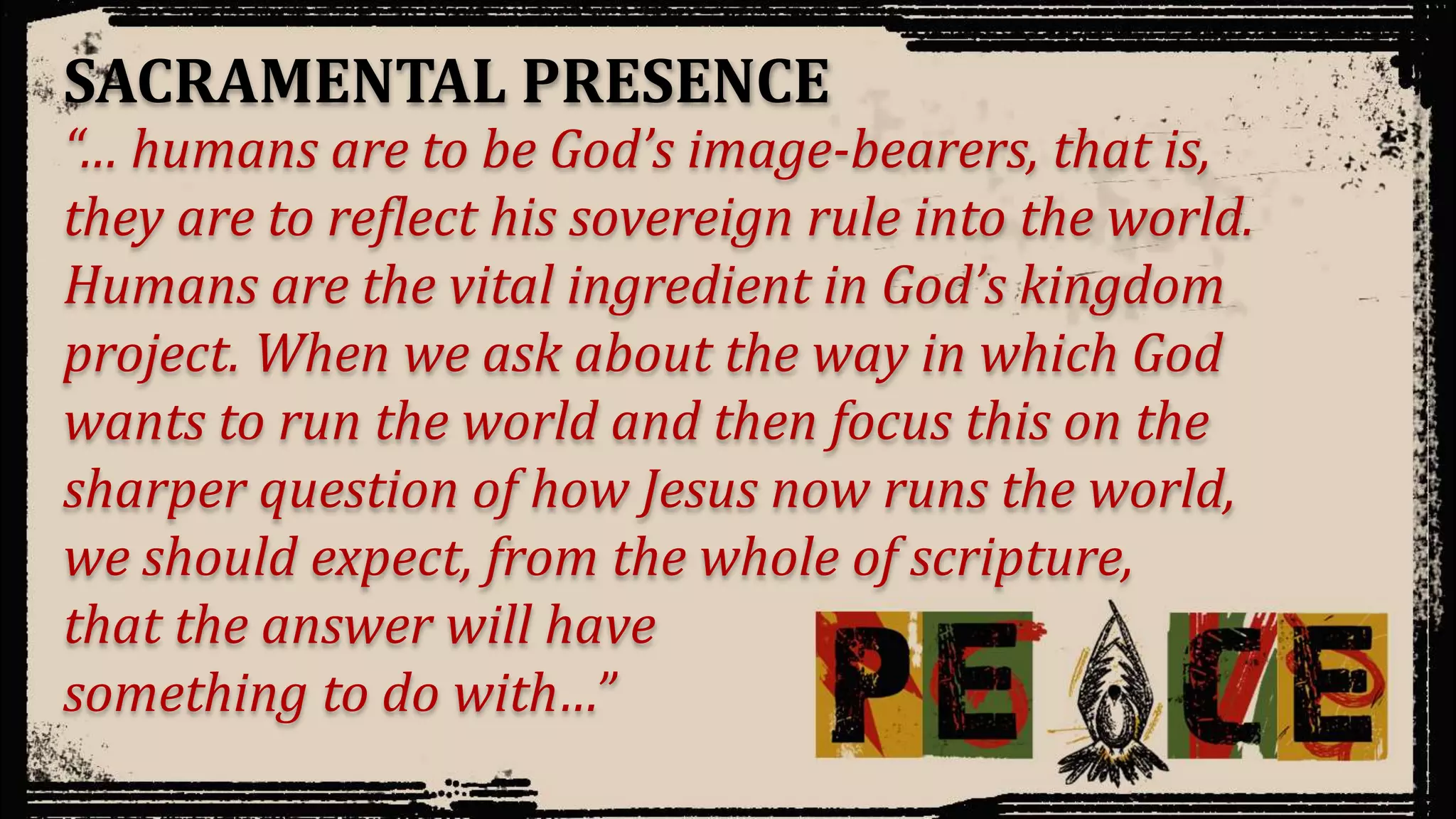 “… humans are to be God’s image-bearers, that is,
they are to reflect his sovereign rule into the world.
Humans are the vital ingredient in God’s kingdom
project. When we ask about the way in which God
wants to run the world and then focus this on the
sharper question of how Jesus now runs the world,
we should expect, from the whole of scripture,
that the answer will have
something to do with…”
SACRAMENTAL PRESENCE
 