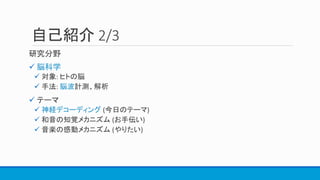 自己紹介 2/3
研究分野
 脳科学
 対象: ヒトの脳
 手法: 脳波計測、解析
 テーマ
 神経デコーディング (今日のテーマ)
 和音の知覚メカニズム (お手伝い)
 音楽の感動メカニズム (やりたい)
 