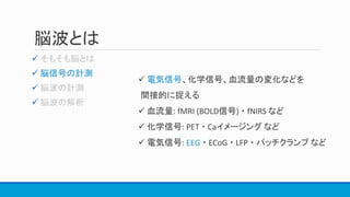 脳波とは

 脳信号の計測


 電気信号、化学信号、血流量の変化などを
間接的に捉える
 血流量: fMRI (BOLD信号) ・ fNIRS など
 化学信号: PET ・ Caイメージング など
 電気信号: EEG ・ ECoG ・ LFP ・ パッチクランプ など
 