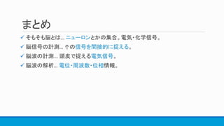 まとめ
 そもそも脳とは… ニューロンとかの集合。電気・化学信号。
 脳信号の計測… ↑の信号を間接的に捉える。
 脳波の計測... 頭皮で捉える電気信号。
 脳波の解析… 電位・周波数・位相情報。
 