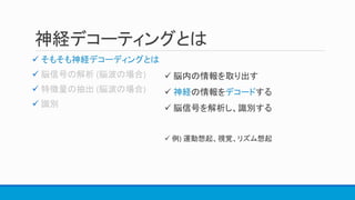 神経デコーティングとは
 そもそも神経デコーディングとは



 脳内の情報を取り出す
 神経の情報をデコードする
 脳信号を解析し、識別する
 例) 運動想起、視覚、リズム想起
 