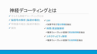 神経デコーティングとは

 脳信号の解析 (脳波の場合)


 ERP
加算平均で電位情報を抽出
 時間-周波数解析
複素ウェーブレット変換で周波数情報を抽出
 コネクティビティ解析
複素ウェーブレット変換で位相情報を抽出
 