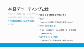 神経デコーティングとは


 特徴量の抽出 (脳波の場合)

 識別に使う特徴量を抽出する
 ERP
 OO〜XX 秒の電位の平均値 (複数チャネル)
 時間-周波数解析
 OO〜XX 秒の ††〜∆∆ Hz 帯域パワーの平均値
(複数チャネル)
 コネクティビティ解析
 コネクティビティ指標の強度 ・ 結合チャネル
 