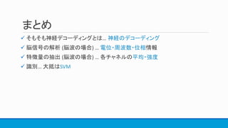 まとめ
 そもそも神経デコーディングとは… 神経のデコーディング
 脳信号の解析 (脳波の場合) … 電位・周波数・位相情報
 特徴量の抽出 (脳波の場合) … 各チャネルの平均・強度
 識別… 大抵はSVM
 