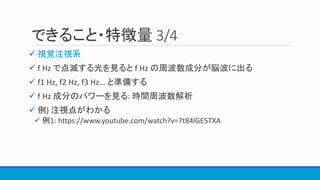 できること・特徴量 3/4
 視覚注視系
 f Hz で点滅する光を見ると f Hz の周波数成分が脳波に出る
 f1 Hz, f2 Hz, f3 Hz… と準備する
 f Hz 成分のパワーを見る: 時間周波数解析
 例) 注視点がわかる
 例1: https://www.youtube.com/watch?v=7t84lGE5TXA
 