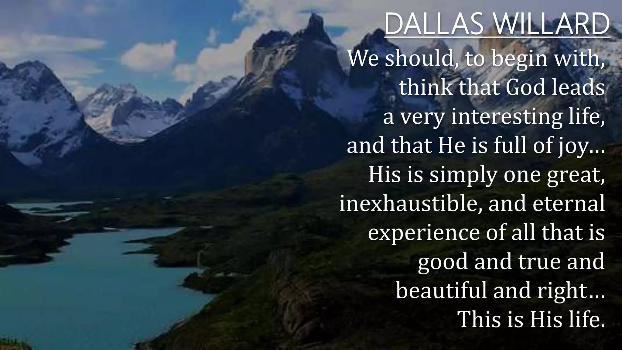 DALLAS WILLARD
We should, to begin with,
think that God leads
a very interesting life,
and that He is full of joy…
His is simply one great,
inexhaustible, and eternal
experience of all that is
good and true and
beautiful and right…
This is His life.
 