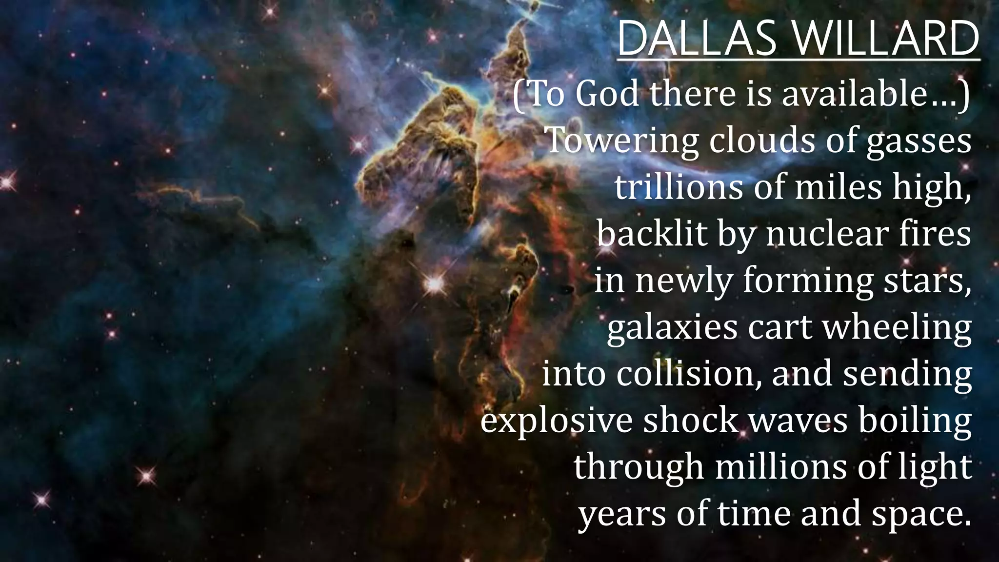 DALLAS WILLARD
(To God there is available…)
Towering clouds of gasses
trillions of miles high,
backlit by nuclear fires
in newly forming stars,
galaxies cart wheeling
into collision, and sending
explosive shock waves boiling
through millions of light
years of time and space.
 