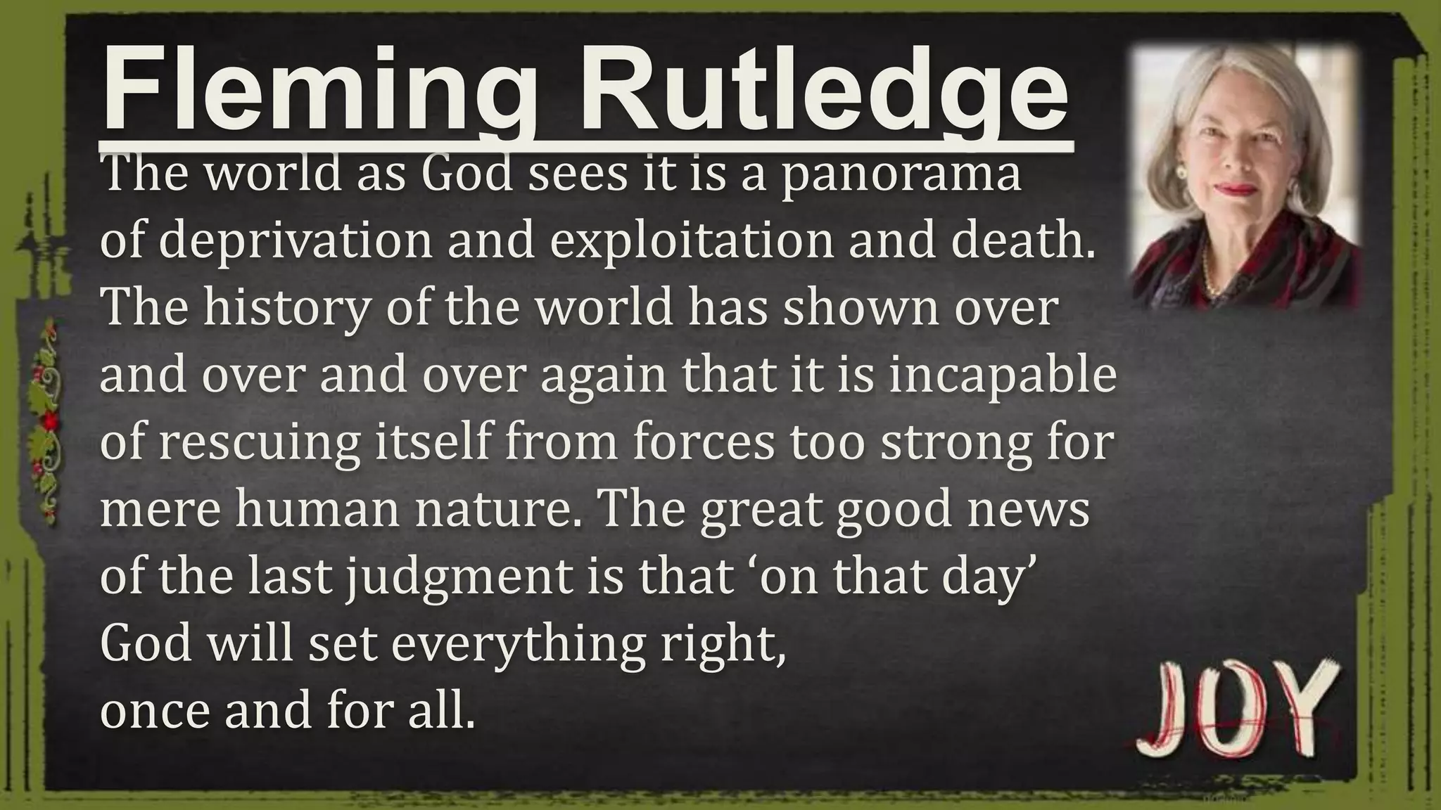 The world as God sees it is a panorama
of deprivation and exploitation and death.
The history of the world has shown over
and over and over again that it is incapable
of rescuing itself from forces too strong for
mere human nature. The great good news
of the last judgment is that ‘on that day’
God will set everything right,
once and for all.
Fleming Rutledge
 
