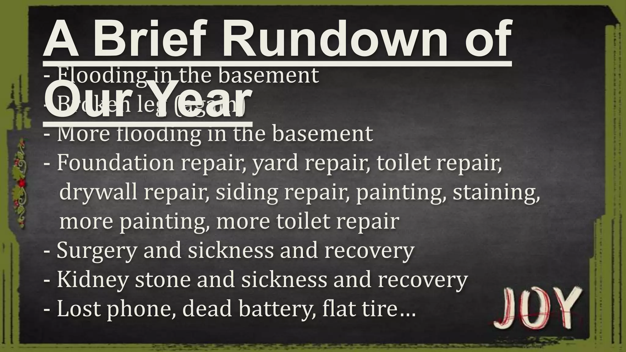 - Flooding in the basement
- Broken leg (again)
- More flooding in the basement
- Foundation repair, yard repair, toilet repair,
drywall repair, siding repair, painting, staining,
more painting, more toilet repair
- Surgery and sickness and recovery
- Kidney stone and sickness and recovery
- Lost phone, dead battery, flat tire…
A Brief Rundown of
Our Year
 