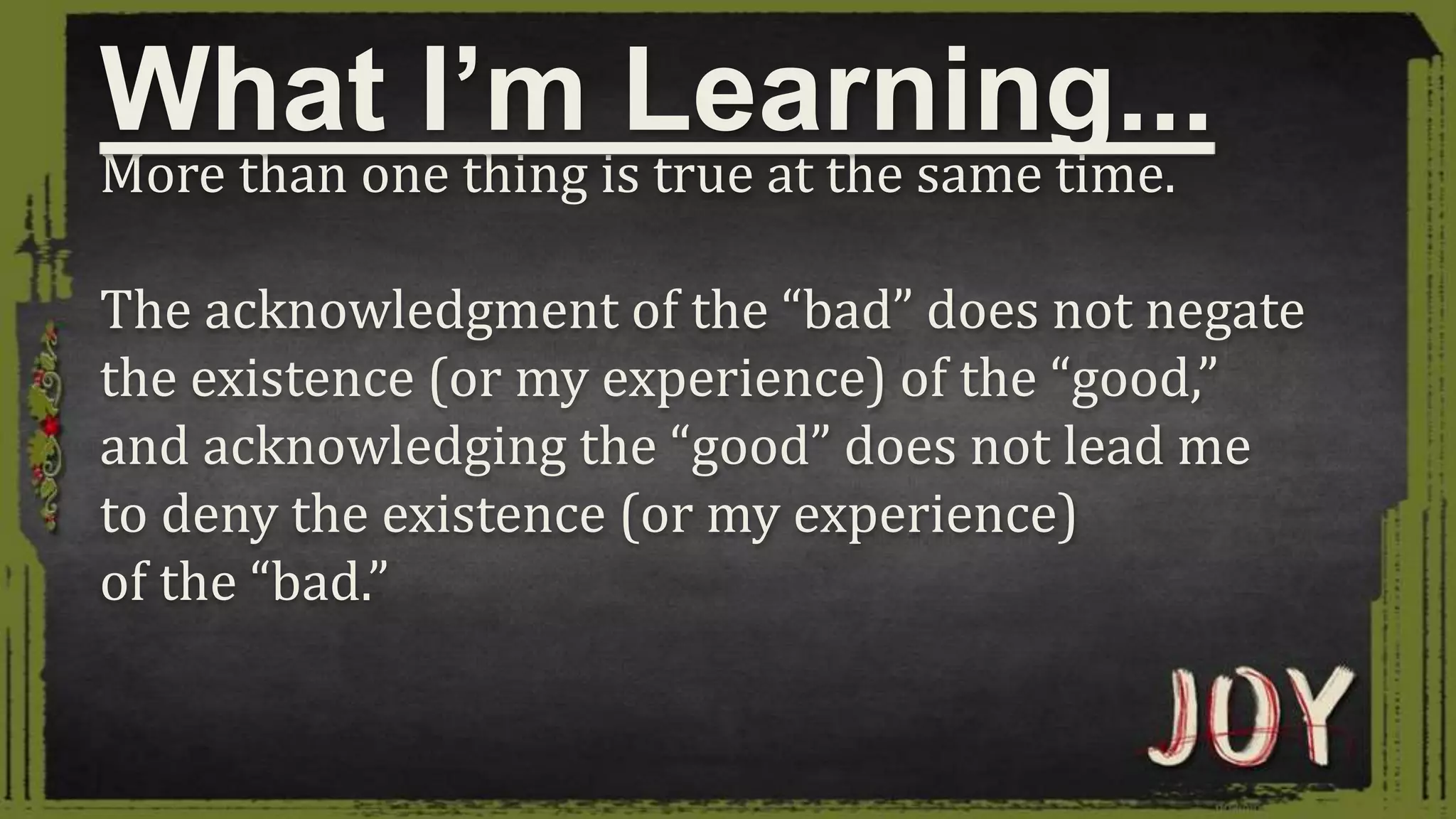 More than one thing is true at the same time.
The acknowledgment of the “bad” does not negate
the existence (or my experience) of the “good,”
and acknowledging the “good” does not lead me
to deny the existence (or my experience)
of the “bad.”
What I’m Learning...
 