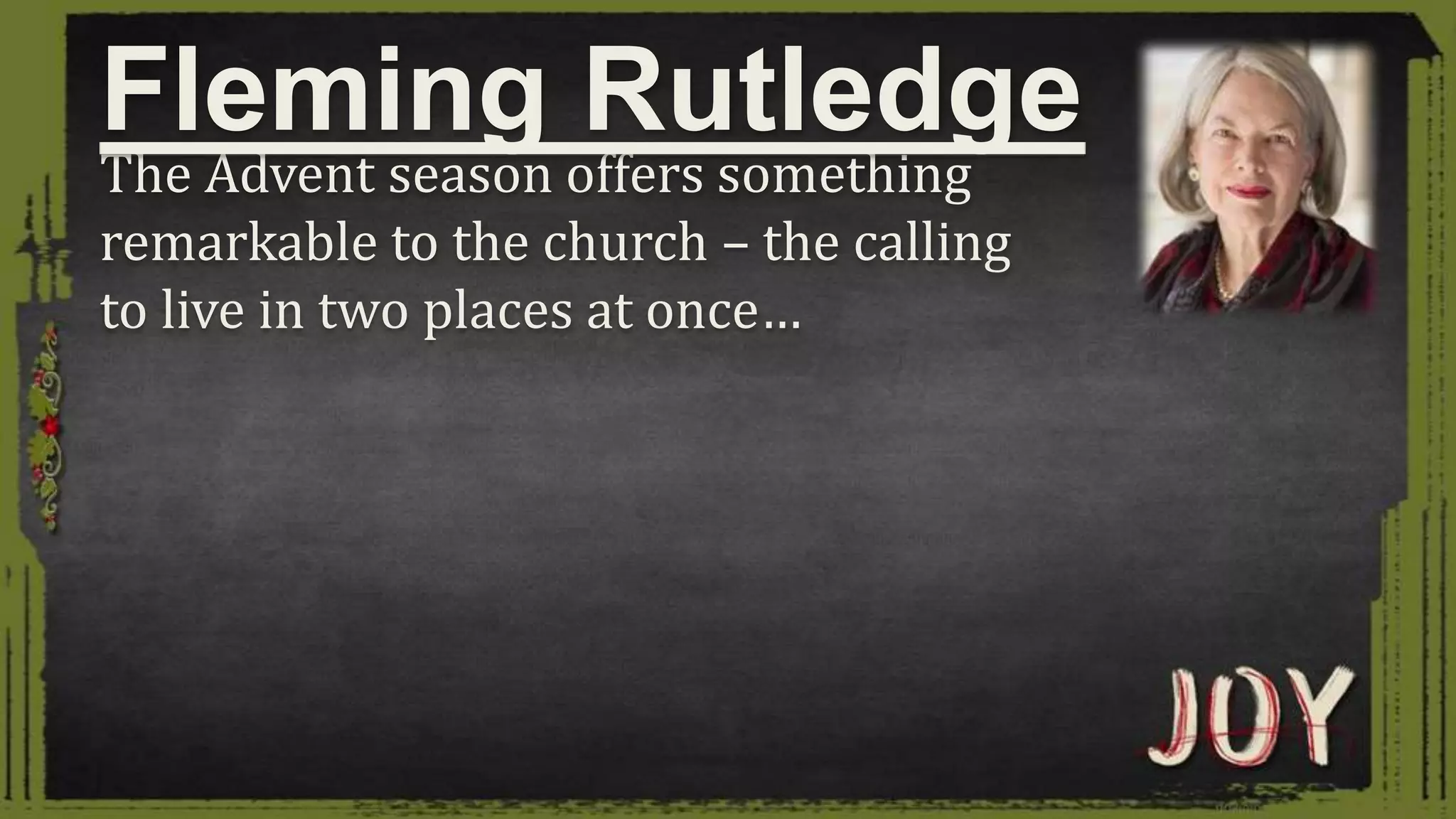 The Advent season offers something
remarkable to the church – the calling
to live in two places at once…
Fleming Rutledge
 