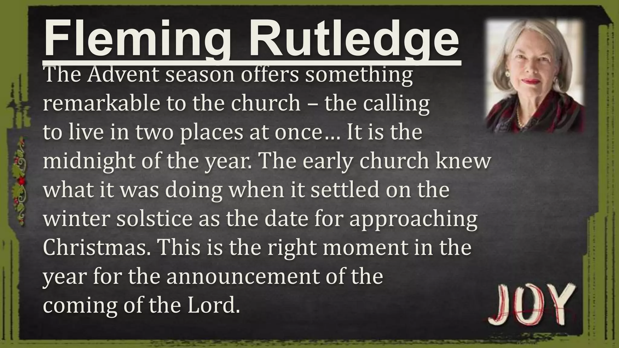 The Advent season offers something
remarkable to the church – the calling
to live in two places at once… It is the
midnight of the year. The early church knew
what it was doing when it settled on the
winter solstice as the date for approaching
Christmas. This is the right moment in the
year for the announcement of the
coming of the Lord.
Fleming Rutledge
 