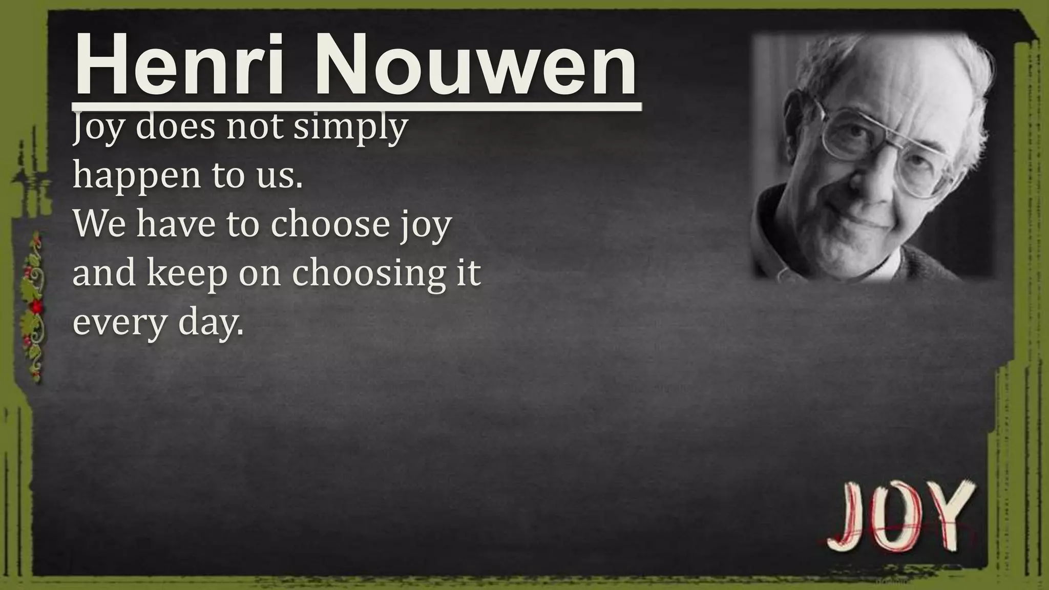 Joy does not simply
happen to us.
We have to choose joy
and keep on choosing it
every day.
Henri Nouwen
 