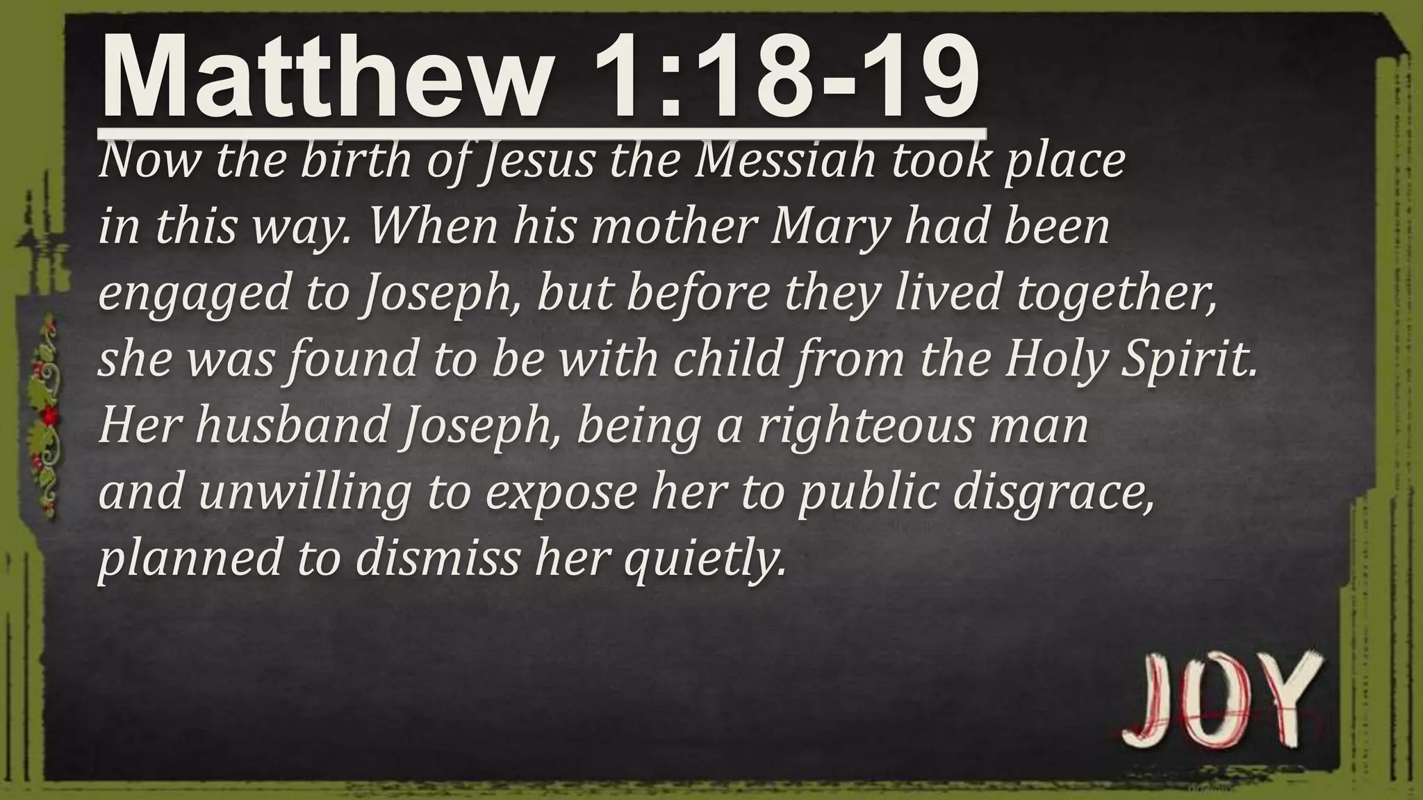 Now the birth of Jesus the Messiah took place
in this way. When his mother Mary had been
engaged to Joseph, but before they lived together,
she was found to be with child from the Holy Spirit.
Her husband Joseph, being a righteous man
and unwilling to expose her to public disgrace,
planned to dismiss her quietly.
Matthew 1:18-19
 
