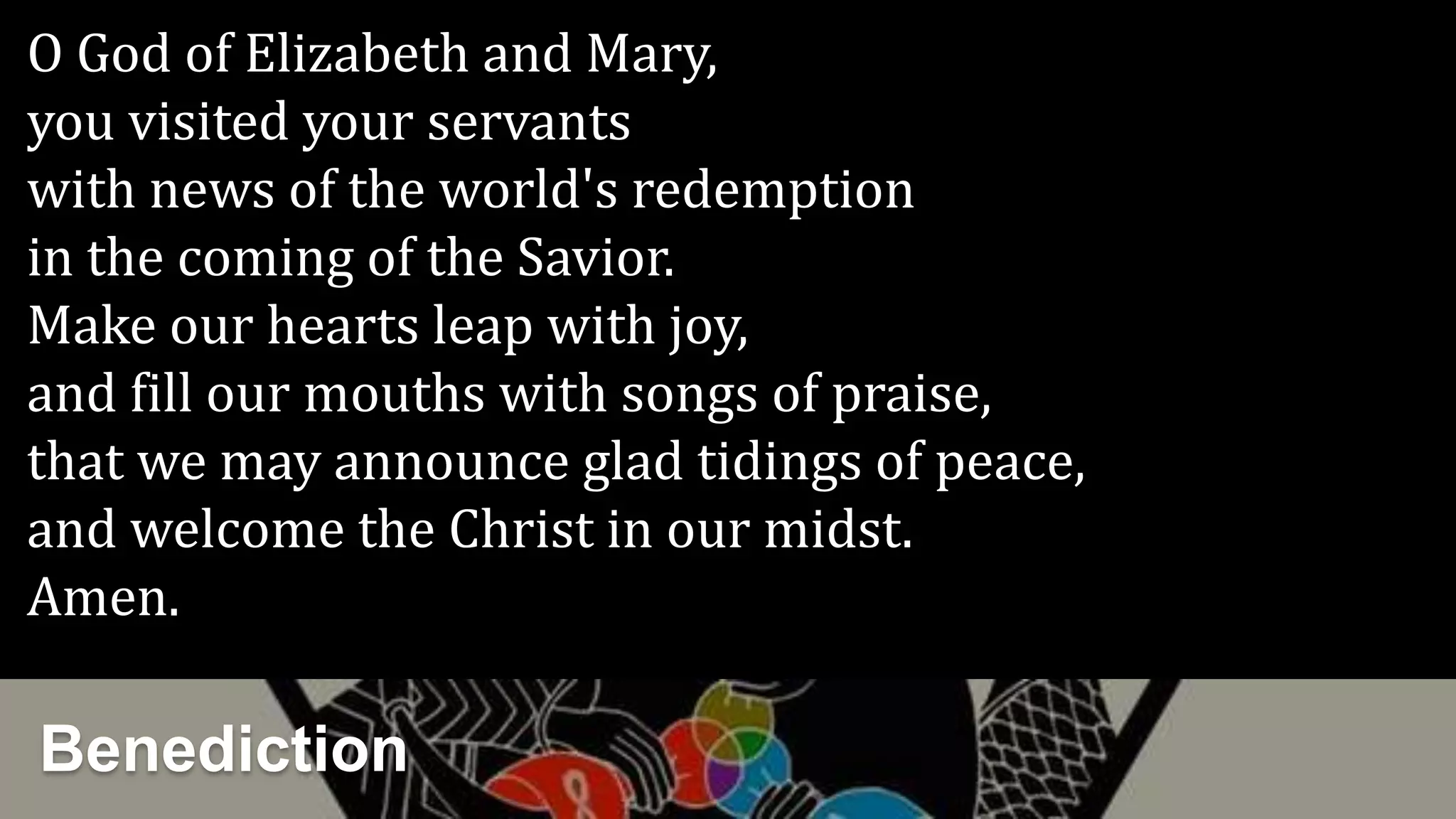 Benediction
O God of Elizabeth and Mary,
you visited your servants
with news of the world's redemption
in the coming of the Savior.
Make our hearts leap with joy,
and fill our mouths with songs of praise,
that we may announce glad tidings of peace,
and welcome the Christ in our midst.
Amen.
 