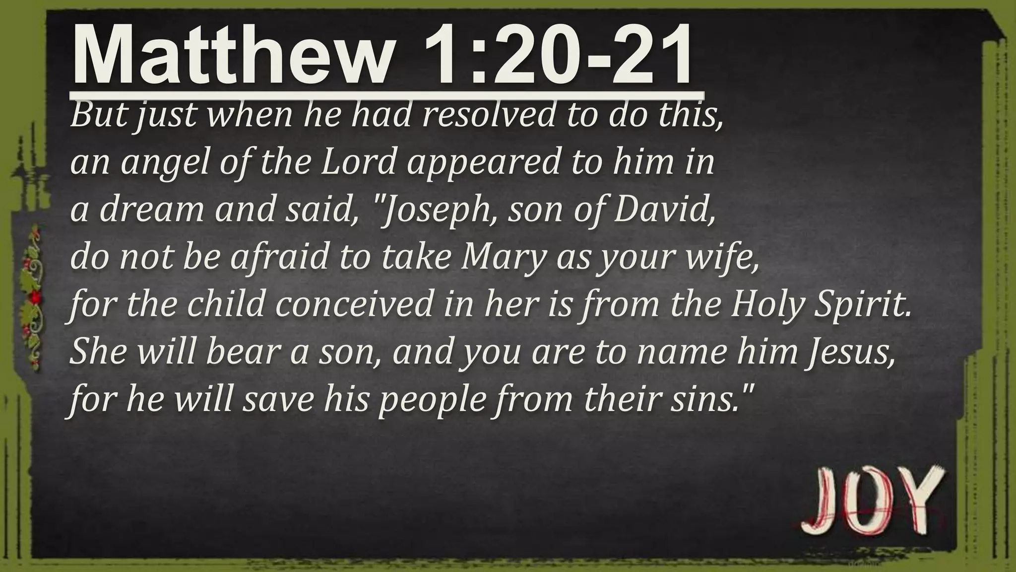 But just when he had resolved to do this,
an angel of the Lord appeared to him in
a dream and said, "Joseph, son of David,
do not be afraid to take Mary as your wife,
for the child conceived in her is from the Holy Spirit.
She will bear a son, and you are to name him Jesus,
for he will save his people from their sins."
Matthew 1:20-21
 