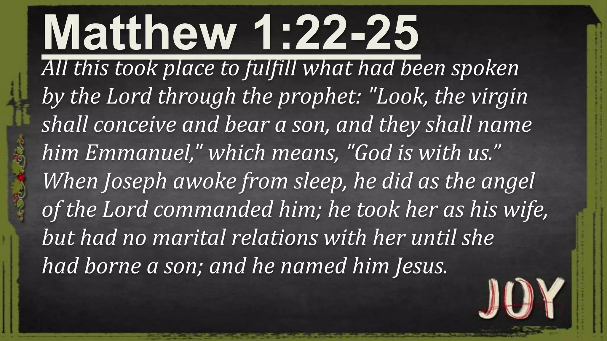 All this took place to fulfill what had been spoken
by the Lord through the prophet: "Look, the virgin
shall conceive and bear a son, and they shall name
him Emmanuel," which means, "God is with us.”
When Joseph awoke from sleep, he did as the angel
of the Lord commanded him; he took her as his wife,
but had no marital relations with her until she
had borne a son; and he named him Jesus.
Matthew 1:22-25
 