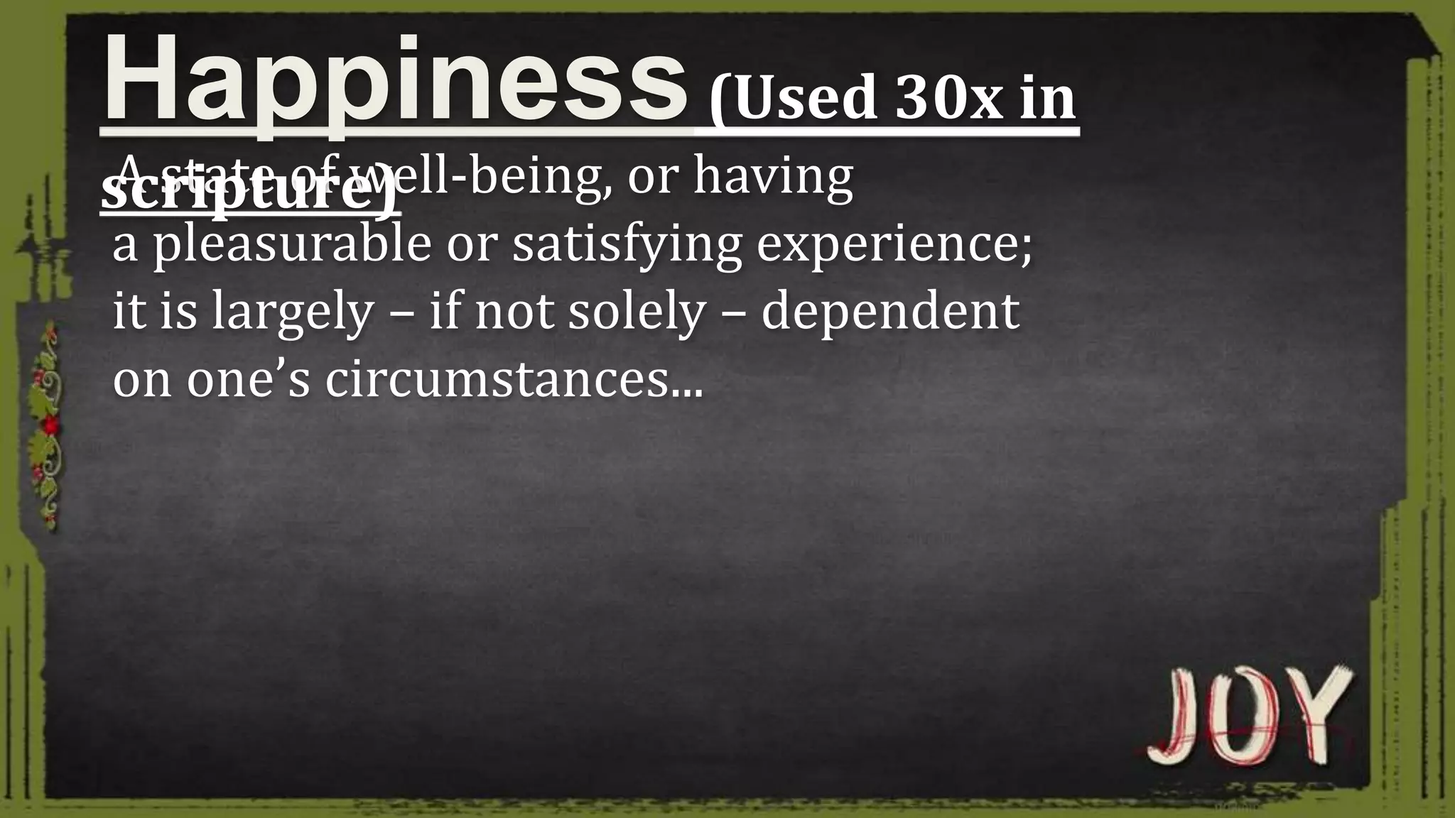 A state of well-being, or having
a pleasurable or satisfying experience;
it is largely – if not solely – dependent
on one’s circumstances...
Happiness(Used 30x in
scripture)
 