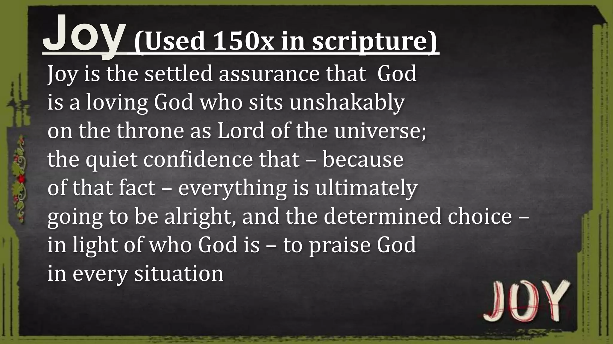 Joy is the settled assurance that God
is a loving God who sits unshakably
on the throne as Lord of the universe;
the quiet confidence that – because
of that fact – everything is ultimately
going to be alright, and the determined choice –
in light of who God is – to praise God
in every situation
Joy(Used 150x in scripture)
 