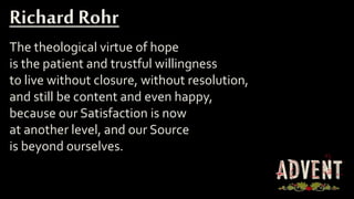 The theological virtue of hope
is the patient and trustful willingness
to live without closure, without resolution,
and still be content and even happy,
because our Satisfaction is now
at another level, and our Source
is beyond ourselves.
Richard Rohr
 