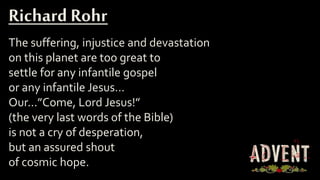 The suffering, injustice and devastation
on this planet are too great to
settle for any infantile gospel
or any infantile Jesus…
Our...”Come, Lord Jesus!”
(the very last words of the Bible)
is not a cry of desperation,
but an assured shout
of cosmic hope.
Richard Rohr
 