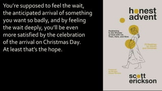 You’re supposed to feel the wait,
the anticipated arrival of something
you want so badly, and by feeling
the wait deeply, you’ll be even
more satisfied by the celebration
of the arrival on Christmas Day.
At least that’s the hope.
 
