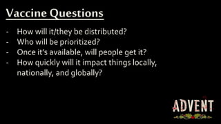 - How will it/they be distributed?
- Who will be prioritized?
- Once it’s available, will people get it?
- How quickly will it impact things locally,
nationally, and globally?
Vaccine Questions
 
