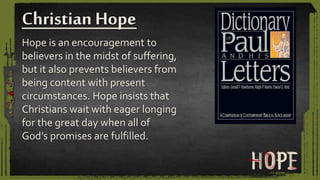 Hope is an encouragement to
believers in the midst of suffering,
but it also prevents believers from
being content with present
circumstances. Hope insists that
Christians wait with eager longing
for the great day when all of
God’s promises are fulfilled.
Christian Hope
 