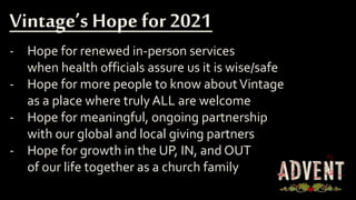 - Hope for renewed in-person services
when health officials assure us it is wise/safe
- Hope for more people to know aboutVintage
as a place where truly ALL are welcome
- Hope for meaningful, ongoing partnership
with our global and local giving partners
- Hope for growth in the UP, IN, and OUT
of our life together as a church family
Vintage’s Hope for 2021
 
