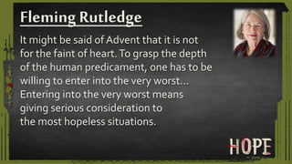 It might be said of Advent that it is not
for the faint of heart.To grasp the depth
of the human predicament, one has to be
willing to enter into the very worst…
Entering into the very worst means
giving serious consideration to
the most hopeless situations.
Fleming Rutledge
 