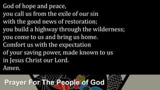 Prayer For The People of God
God of hope and peace,
you call us from the exile of our sin
with the good news of restoration;
you build a highway through the wilderness;
you come to us and bring us home.
Comfort us with the expectation
of your saving power, made known to us
in Jesus Christ our Lord.
Amen.
 