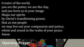 Opening Prayer
Creator of the world,
you are the potter, we are the clay,
and you form us in your image.
Shape our spirits
by Christ's transforming power,
that as one people
we may live out your compassion and justice,
whole and sound in the realm of your peace.
Amen.
 