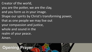 Opening Prayer
Creator of the world,
you are the potter, we are the clay,
and you form us in your image.
Shape our spirits by Christ's transforming power,
that as one people we may live out
your compassion and justice,
whole and sound in the
realm of your peace.
Amen.
 