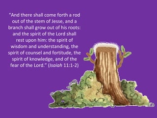 “And there shall come forth a rod
  out of the stem of Jesse, and a
branch shall grow out of his roots:
  and the spirit of the Lord shall
    rest upon him: the spirit of
 wisdom and understanding, the
spirit of counsel and fortitude, the
  spirit of knowledge, and of the
 fear of the Lord.” (Isaiah 11:1-2)
 