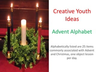Creative Youth
      Ideas
 Advent Alphabet

 Alphabetically listed are 25 items
commonly associated with Advent
 and Christmas, one object lesson
             per day.
 